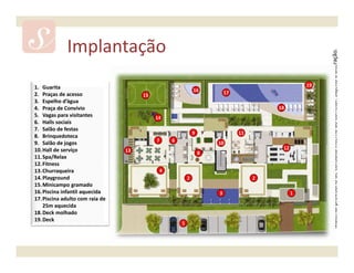 Implantação




                                                                                                     Material provisório de consulta interna do corretor. Sujeito a alteração.
1. Guarita                                                                                      19
                                                            16          17
2. Praças de acesso                   15
3. Espelho d’água
4. Praça de Convívio                                                                  18
5. Vagas para visitantes                   14
6. Halls sociais
7. Salão de festas
                                                            9                11
8. Brinquedoteca
                                           7    6
9. Salão de jogos                                                   10
10. Hall de serviço              13                                                    12
                                                                8
11. Spa/Relax
12. Fitness
13. Churraqueira                            4
14. Playground                                          2                         2
15. Minicampo gramado
16. Piscina infantil aquecida                                       3                       1
17. Piscina adulto com raia de
    25m aquecida
18. Deck molhado
19. Deck
                                                    5
 