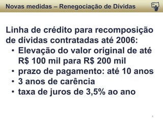Desconto para liquidação de operações de crédito
rural contratadas até 2006 com recursos do FNE
ou mistas com o FNE, ou ainda com risco da União:
Dívida  
Desconto  
Semiárido  
(SUDENE)  
Até      R$  35  mil  
Parcela  até  R$  15  mil     85%  
Parcela  de  
R$  15  a  35  mil  
75%  
De  R$  35  mil  até  100  mil   50%*  
* Desconto sobre saldo total, atualizado com encargos de normalidade
NOVAS MEDIDAS
Renegociação de Dívidas
 
