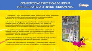 1. Compreender a língua como fenômeno cultural, histórico, social, variável, heterogêneo
e sensível aos contextos de uso, reconhecendo-a como meio de construção de
identidades de seus usuários e da comunidade a que pertencem.
2. Apropriar-se da linguagem escrita, reconhecendo-a como forma de interação nos
diferentes campos de atuação da vida social e utilizando-a para ampliar suas
possibilidades de participar da cultura letrada, de construir conhecimentos (inclusive
escolares) e de se envolver com maior autonomia e protagonismo na vida social.
3. Ler, escutar e produzir textos orais, escritos e multissemióticos que circulam em
diferentes campos de atuação e mídias, com compreensão, autonomia, fluência e
criticidade, de modo a se expressar e partilhar informações, experiências, ideias e
sentimentos, e continuar aprendendo.
4.Compreender o fenômeno da variação linguística, demonstrando atitude respeitosa
diante de variedades linguísticas e rejeitando preconceitos linguísticos.
5.Empregar, nas interações sociais, a variedade e o estilo de linguagem adequados à
situação comunicativa, ao(s) interlocutor(es) e ao gênero do discurso/gênero textual.
P
 
