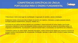 7.Reconhecer o texto como lugar de manifestação e negociação de sentidos, valores e ideologias.
8.Selecionar textos e livros para leitura integral, de acordo com objetivos, interesses e projetos pessoais (estudo,
formação pessoal, entretenimento, pesquisa, trabalho etc.).
9.Envolver-se em práticas de leitura literária que possibilitem o desenvolvimento do senso estético para fruição,
valorizando a literatura e outras manifestações artístico-culturais como formas de acesso às dimensões lúdicas, de
imaginário e encantamento, reconhecendo o potencial transformador e humanizador da experiência com a literatura.
10.Mobilizar práticas da cultura digital, diferentes linguagens, mídias e ferramentas digitais para expandir as formas de
produzir sentidos (nos processos de compreensão e produção), aprender e refletir sobre o mundo e realizar diferentes
projetos autorais.
 