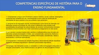 1. Compreender a língua como fenômeno cultural, histórico, social, variável, heterogêneo
e sensível aos contextos de uso, reconhecendo-a como meio de construção de
identidades de seus usuários e da comunidade a que pertencem.
2. Apropriar-se da linguagem escrita, reconhecendo-a como forma de interação nos
diferentes campos de atuação da vida social e utilizando-a para ampliar suas
possibilidades de participar da cultura letrada, de construir conhecimentos (inclusive
escolares) e de se envolver com maior autonomia e protagonismo na vida social.
3. Ler, escutar e produzir textos orais, escritos e multissemióticos que circulam em
diferentes campos de atuação e mídias, com compreensão, autonomia, fluência e
criticidade, de modo a se expressar e partilhar informações, experiências, ideias e
sentimentos, e continuar aprendendo.
4.Compreender o fenômeno da variação linguística, demonstrando atitude respeitosa
diante de variedades linguísticas e rejeitando preconceitos linguísticos.
5.Empregar, nas interações sociais, a variedade e o estilo de linguagem adequados à
situação comunicativa, ao(s) interlocutor(es) e ao gênero do discurso/gênero textual.
H
H
H
 