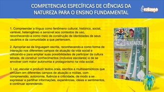 1. Compreender a língua como fenômeno cultural, histórico, social,
variável, heterogêneo e sensível aos contextos de uso,
reconhecendo-a como meio de construção de identidades de seus
usuários e da comunidade a que pertencem.
2. Apropriar-se da linguagem escrita, reconhecendo-a como forma de
interação nos diferentes campos de atuação da vida social e
utilizando-a para ampliar suas possibilidades de participar da cultura
letrada, de construir conhecimentos (inclusive escolares) e de se
envolver com maior autonomia e protagonismo na vida social.
3. Ler, escutar e produzir textos orais, escritos e multissemióticos que
circulam em diferentes campos de atuação e mídias, com
compreensão, autonomia, fluência e criticidade, de modo a se
expressar e partilhar informações, experiências, ideias e sentimentos,
e continuar aprendendo.
 