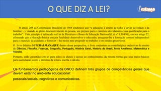 O artigo 205 da Constituição Brasileira de 1988 estabelece que “a educação é direito de todos e dever do Estado e da
família (...), visando ao pleno desenvolvimento da pessoa, seu preparo para o exercício da cidadania e sua qualificação para o
trabalho”. Este princípio é reforçado na Lei de Diretrizes e Bases da Educação Nacional (Lei n° 9.394/96), em seu artigo 22,
afirmando que a educação básica tem por finalidade desenvolver o educando, assegurar-lhe a formação comum indispensável
para o exercício da cidadania e fornecer – lhe meios para progredir no trabalho e em estudos posteriores.
O livro didático SUPERALMANAQUE dentro dessa perspectiva, o livro conjuntura as contribuições exclusivas do ensino
de Ciências, Filosofia, Finanças, Geografia, Português, História Geral, História do Brasil, Meio Ambiente, Matemática e
Trânsito.
Portanto, estão garantidos em lei para todos os alunos o acesso ao conhecimento, da mesma forma que seus meios básicos
para assimilação, como o domínio da leitura, escrita e cálculo.
Os fundamentos pedagógicos da BNCC definem três grupos de competências gerais que
devem estar no ambiente educacional:
pessoais/sociais, cognitivas e comunicativas.
 