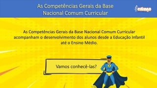 As Competências Gerais da Base Nacional Comum Curricular
acompanham o desenvolvimento dos alunos desde a Educação Infantil
até o Ensino Médio.
Vamos conhecê-las?
 