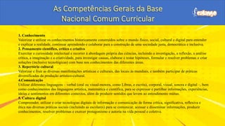 1. Conhecimento
Valorizar e utilizar os conhecimentos historicamente construídos sobre o mundo físico, social, cultural e digital para entender
e explicar a realidade, continuar aprendendo e colaborar para a construção de uma sociedade justa, democrática e inclusiva.
2. Pensamento científico, crítico e criativo
Exercitar a curiosidade intelectual e recorrer à abordagem própria das ciências, incluindo a investigação, a reflexão, a análise
crítica, a imaginação e a criatividade, para investigar causas, elaborar e testar hipóteses, formular e resolver problemas e criar
soluções (inclusive tecnológicas) com base nos conhecimentos das diferentes áreas.
3. Repertório cultural
Valorizar e fruir as diversas manifestações artísticas e culturais, das locais às mundiais, e também participar de práticas
diversificadas da produção artístico-cultural.
4.Comunicação
Utilizar diferentes linguagens – verbal (oral ou visual-motora, como Libras, e escrita), corporal, visual, sonora e digital –, bem
como conhecimentos das linguagens artística, matemática e científica, para se expressar e partilhar informações, experiências,
ideias e sentimentos em diferentes contextos, além de produzir sentidos que levem ao entendimento mútuo.
5. Cultura digital
Compreender, utilizar e criar tecnologias digitais de informação e comunicação de forma crítica, significativa, reflexiva e
ética nas diversas práticas sociais (incluindo as escolares) para se comunicar, acessar e disseminar informações, produzir
conhecimentos, resolver problemas e exercer protagonismo e autoria na vida pessoal e coletiva.
 