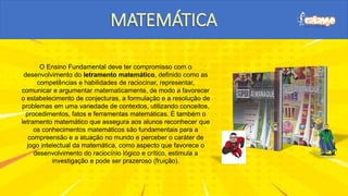 O Ensino Fundamental deve ter compromisso com o
desenvolvimento do letramento matemático, definido como as
competências e habilidades de raciocinar, representar,
comunicar e argumentar matematicamente, de modo a favorecer
o estabelecimento de conjecturas, a formulação e a resolução de
problemas em uma variedade de contextos, utilizando conceitos,
procedimentos, fatos e ferramentas matemáticas. É também o
letramento matemático que assegura aos alunos reconhecer que
os conhecimentos matemáticos são fundamentais para a
compreensão e a atuação no mundo e perceber o caráter de
jogo intelectual da matemática, como aspecto que favorece o
desenvolvimento do raciocínio lógico e crítico, estimula a
investigação e pode ser prazeroso (fruição).
$
$
$
$
$
$
$
$
$
$
$
$
$
$
$
$
$
$
$
$
$
$
$
$
$
$ $
$
$
 