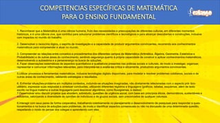 1. Reconhecer que a Matemática é uma ciência humana, fruto das necessidades e preocupações de diferentes culturas, em diferentes momentos
históricos, e é uma ciência viva, que contribui para solucionar problemas científicos e tecnológicos e para alicerçar descobertas e construções, inclusive
com impactos no mundo do trabalho.
2. Desenvolver o raciocínio lógico, o espírito de investigação e a capacidade de produzir argumentos convincentes, recorrendo aos conhecimentos
matemáticos para compreender e atuar no mundo.
3. Compreender as relações entre conceitos e procedimentos dos diferentes campos da Matemática (Aritmética, Álgebra, Geometria, Estatística e
Probabilidade) e de outras áreas do conhecimento, sentindo segurança quanto à própria capacidade de construir e aplicar conhecimentos matemáticos,
desenvolvendo a autoestima e a perseverança na busca de soluções.
4. Fazer observações sistemáticas de aspectos quantitativos e qualitativos presentes nas práticas sociais e culturais, de modo a investigar, organizar,
representar e comunicar informações relevantes, para interpretá-las e avaliá-las crítica e eticamente, produzindo argumentos convincentes.
5.Utilizar processos e ferramentas matemáticas, inclusive tecnologias digitais disponíveis, para modelar e resolver problemas cotidianos, sociais e de
outras áreas de conhecimento, validando estratégias e resultados.
6. Enfrentar situações-problema em múltiplos contextos, incluindo-se situações imaginadas, não diretamente relacionadas com o aspecto prá- tico-
utilitário, expressar suas respostas e sintetizar conclusões, utilizando diferentes registros e linguagens (gráficos, tabelas, esquemas, além de texto
escrito na língua materna e outras linguagens para descrever algoritmos, como fluxogramas, e dados).
7.Desenvolver e/ou discutir projetos que abordem, sobretudo, questões de urgência social, com base em princípios éticos, democráticos, sustentáveis e
solidários, valorizando a diversidade de opiniões de indivíduos e de grupos sociais, sem preconceitos de qualquer natureza.
8.Interagir com seus pares de forma cooperativa, trabalhando coletivamente no planejamento e desenvolvimento de pesquisas para responder a ques-
tionamentos e na busca de soluções para problemas, de modo a identificar aspectos consensuais ou não na discussão de uma determinada questão,
respeitando o modo de pensar dos colegas e aprendendo com eles.
 