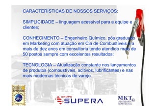 POSTO PINHEIRÃO
CARACTERÍSTICAS DE NOSSOS SERVIÇOS:

SIMPLICIDADE – linguagem acessível para a equipe e
clientes;

CONHECIMENTO – Engenheiro Químico, pós graduado
em Marketing com atuação em Cia de Combustíveis e a
mais de dez anos em consultoria tendo atendido mais de
50 postos sempre com excelentes resultados;

TECNOLOGIA – Atualização constante nos lançamentos
de produtos (combustíveis, aditivos, lubrificantes) e nas
mais modernas técnicas de varejo
 