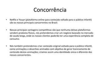 Concorrência	
  
•  Neflix	
  e	
  Youyn	
  (plataforma	
  online	
  para	
  conteúdo	
  voltado	
  para	
  o	
  público	
  infan>l)	
  
são	
  os	
  nossos	
  principais	
  concorrentes	
  no	
  Brasil.	
  
•  Nossas	
  principais	
  vantagens	
  compe>>vas	
  são	
  que	
  nenhuma	
  detsas	
  plataformas	
  
vendem	
  produtos	
  isicos,	
  nós	
  pretendemos	
  criar	
  um	
  negócio	
  baseado	
  no	
  mercado	
  
de	
  cauda	
  longa,	
  onde	
  os	
  nossos	
  clientes	
  poderão	
  ter	
  uma	
  experiência	
  completa	
  de	
  
consumo.	
  
•  Nós	
  também	
  pretendemos	
  criar	
  conteúdo	
  original	
  voltado	
  para	
  o	
  público	
  infan>l,	
  
como	
  animações	
  e	
  desenhos	
  animados	
  com	
  obje>vo	
  de	
  gerar	
  licenciamento	
  de	
  
conteúdo	
  destas	
  animações;	
  criamos	
  assim	
  uma	
  iden>dade	
  única	
  e	
  diferente	
  dos	
  
nossos	
  concorrentes.	
  
 