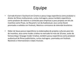 Equipe	
  
•  Conrado	
  Krainer	
  é	
  bacharel	
  em	
  Cinema	
  e	
  possui	
  larga	
  experiência	
  como	
  produtor	
  e	
  
diretor	
  de	
  ﬁlmes	
  ins>tucionais,	
  curtas	
  metragens,	
  possui	
  também	
  experiência	
  
como	
  produtor	
  de	
  roteiros	
  e	
  conteúdo	
  para	
  empresas	
  e	
  para	
  projetos	
  em	
  leis	
  de	
  
incen>vo	
  como	
  Proac,	
  Lei	
  Rouanet	
  e	
  Lei	
  do	
  Audiovisual,	
  seus	
  curtas	
  foram	
  
premiados	
  e	
  exibidos	
  em	
  Fes>vais,	
  Mostras	
  e	
  emissoras	
  de	
  televisão	
  brasileiras.	
  
•  Heber	
  de	
  Souza	
  possui	
  experiência	
  na	
  elaboraçãoo	
  de	
  projetos	
  culturais	
  para	
  leis	
  
de	
  incen>vo,	
  atua	
  como	
  insider	
  cria>vo	
  no	
  mercado	
  há	
  mais	
  de	
  10	
  anos,	
  autor	
  do	
  
famoso	
  blog	
  e	
  fanpage	
  Insider	
  Cria>vo,	
  também	
  possui	
  experiência	
  como	
  produtor	
  
audiovisual	
  de	
  ﬁlmes	
  publicitários,	
  curtas	
  metragens	
  	
  premiados	
  em	
  Fes>vais	
  
Nacionais	
  e	
  Internacionais	
  e	
  clipes	
  musicais.	
  
 