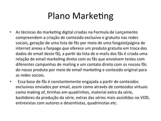 Plano	
  Marke>ng	
  
•  As	
  técnicas	
  do	
  marke>ng	
  digital	
  criadas	
  na	
  Formula	
  de	
  Lançamento	
  
compreendem	
  a	
  criação	
  de	
  conteúdo	
  exclusivo	
  e	
  gratuito	
  nas	
  redes	
  
sociais,	
  geração	
  de	
  uma	
  lista	
  de	
  fãs	
  por	
  meio	
  de	
  uma	
  fangate(página	
  de	
  
internet	
  anexa	
  a	
  fanpage	
  que	
  oferece	
  um	
  produto	
  gratuito	
  em	
  troca	
  dos	
  
dados	
  de	
  email	
  deste	
  fã),	
  a	
  par>r	
  da	
  lista	
  de	
  e-­‐mails	
  dos	
  fãs	
  é	
  criada	
  uma	
  
relação	
  de	
  email	
  marke>ng	
  direta	
  com	
  os	
  fãs	
  que	
  envolvem	
  testes	
  com	
  
diferentes	
  campanhas	
  de	
  mailing	
  e	
  um	
  contato	
  direto	
  com	
  os	
  nossos	
  fãs	
  
do	
  nosso	
  produto	
  por	
  meio	
  de	
  email	
  marke>ng	
  e	
  conteúdo	
  original	
  para	
  
as	
  redes	
  sociais.	
  	
  
•  	
   Essa	
  base	
  de	
  fãs	
  é	
  constantemente	
  engajada	
  a	
  par>r	
  de	
  conteúdos	
  
exclusivos	
  enviados	
  por	
  email,	
  assim	
  como	
  através	
  de	
  conteúdos	
  virtuais	
  
como	
  making	
  of,	
  >rinhas	
  em	
  quadrinhos,	
  material	
  extra	
  da	
  série,	
  
bas>dores	
  da	
  produção	
  da	
  série,	
  extras	
  das	
  séries	
  mais	
  assis>das	
  no	
  VOD,	
  
entrevistas	
  com	
  autores	
  e	
  desenhistas,	
  quadrinistas	
  etc.	
  
 