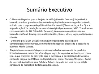 Sumário	
  Execu>vo	
  
•  O	
  Plano	
  de	
  Negócios	
  para	
  o	
  Projeto	
  de	
  VOD	
  (Video	
  On	
  Demand)	
  SuperGeek	
  é	
  
baseado	
  em	
  duas	
  grandes	
  ações:	
  uma	
  de	
  aquisição	
  de	
  um	
  catálogo	
  de	
  conteúdo	
  
voltado	
  para	
  o	
  segmento	
  de	
  público	
  infan>l	
  e	
  juvenil	
  (Classe	
  social,	
  A,	
  B	
  e	
  C),	
  e	
  a	
  
segunda	
  ação	
  é	
  de	
  produção	
  de	
  conteúdo	
  original	
  para	
  o	
  nosso	
  VOD.	
  Trabalhamos	
  
com	
  o	
  conceito	
  de	
  ALL	
  OD	
  (All	
  On	
  Demand),	
  teremos	
  uma	
  mul>plataforma	
  
baseada	
  em	
  Cloud	
  Serving	
  com	
  mul>conteúdos,	
  ﬁlmes,	
  séries,	
  jogos,	
  audiobooks	
  e	
  
ebooks.	
  
•  	
   O	
  Projeto	
  possui	
  um	
  Design	
  Thinking	
  americano	
  para	
  estratégia	
  de	
  
comercialização	
  da	
  empresa,	
  com	
  modelo	
  de	
  negócios	
  elaborado	
  e	
  baseado	
  no	
  
Business	
  Model	
  Canvas.	
  	
  	
  
•   	
  Na	
  plataforma	
  de	
  conteúdo	
  pretendemos	
  trabalhar	
  com	
  venda	
  de	
  produtos	
  
licenciados	
  com	
  a	
  marca	
  das	
  séries	
  (apps,	
  jogos,	
  brinquedos,	
  vestuário,	
  etc),	
  fora	
  
isso,	
  o	
  que	
  trazemos	
  de	
  diferente	
  para	
  o	
  mercado	
  é	
  a	
  possibilidade	
  de	
  tornar	
  o	
  
conteúdo	
  original	
  do	
  VOD	
  em	
  mul>plataformas	
  como	
  	
  Youtube,	
  Website	
  –	
  Portal	
  
de	
  Internet,	
  Aplica>vos	
  para	
  Celular	
  e	
  Tablets	
  baseado	
  em	
  uma	
  forte	
  e	
  sólida	
  
campanha	
  de	
  marke>ng	
  digital	
  nas	
  redes	
  sociais.	
  
 