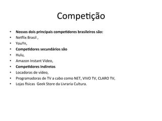 Compe>ção	
  
•  Nossos	
  dois	
  principais	
  compe.dores	
  brasileiros	
  são:	
  
•  Neflix	
  Brasil	
  ,	
  	
  
•  YouYn,	
  
•  Compe.dores	
  secundários	
  são	
  	
  
•  Hulu,	
  
•  Amazon	
  Instant	
  Video,	
  
•  Compe.dores	
  Indiretos	
  
•  Locadoras	
  de	
  vídeo,	
  
•  Programadoras	
  de	
  TV	
  a	
  cabo	
  como	
  NET,	
  VIVO	
  TV,	
  CLARO	
  TV,	
  
•  Lojas	
  isicas	
  	
  Geek	
  Store	
  da	
  Livraria	
  Cultura.	
  
 