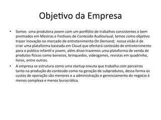 Obje>vo	
  da	
  Empresa	
  
•  Somos	
  	
  uma	
  produtora	
  jovem	
  com	
  um	
  porfólio	
  de	
  trabalhos	
  consistentes	
  e	
  bem	
  
premiados	
  em	
  Mostras	
  e	
  Fes>vais	
  de	
  Conteúdo	
  Audiovisual,	
  temos	
  como	
  obje>vo	
  
trazer	
  inovação	
  no	
  mercado	
  de	
  entretenimento	
  On	
  Demand;	
  	
  nossa	
  visão	
  é	
  de	
  
criar	
  uma	
  plataforma	
  baseada	
  em	
  Cloud	
  que	
  ofertará	
  conteúdo	
  de	
  entretenimento	
  	
  
para	
  o	
  público	
  infan>l	
  e	
  jovem,	
  além	
  disso	
  trazemos	
  uma	
  plataforma	
  de	
  venda	
  de	
  
produtos	
  isicos	
  como	
  bonecos,	
  brinquedos,	
  videogames,	
  revistas	
  em	
  quadrinho,	
  
livros,	
  entre	
  outros.	
  
•  A	
  empresa	
  se	
  estrutura	
  como	
  uma	
  startup	
  enxuta	
  que	
  trabalha	
  com	
  parceiros	
  
tanto	
  na	
  produção	
  do	
  conteúdo	
  como	
  na	
  geração	
  de	
  subprodutos,	
  dessa	
  forma	
  os	
  
custos	
  de	
  operação	
  são	
  menores	
  e	
  a	
  administração	
  e	
  gerenciamento	
  do	
  negócio	
  é	
  
menos	
  complexa	
  e	
  menos	
  burocrá>ca.	
  
 
