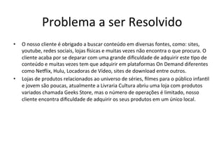 Problema	
  a	
  ser	
  Resolvido 	
  	
  
•  O	
  nosso	
  cliente	
  é	
  obrigado	
  a	
  buscar	
  conteúdo	
  em	
  diversas	
  fontes,	
  como:	
  sites,	
  
youtube,	
  redes	
  sociais,	
  lojas	
  isicas	
  e	
  muitas	
  vezes	
  não	
  encontra	
  o	
  que	
  procura.	
  O	
  
cliente	
  acaba	
  por	
  se	
  deparar	
  com	
  uma	
  grande	
  diﬁculdade	
  de	
  adquirir	
  este	
  >po	
  de	
  
conteúdo	
  e	
  muitas	
  vezes	
  tem	
  que	
  adquirir	
  em	
  plataformas	
  On	
  Demand	
  diferentes	
  
como	
  Neflix,	
  Hulu,	
  Locadoras	
  de	
  Vídeo,	
  sites	
  de	
  download	
  entre	
  outros.	
  
•  Lojas	
  de	
  produtos	
  relacionados	
  ao	
  universo	
  de	
  séries,	
  ﬁlmes	
  para	
  o	
  público	
  infan>l	
  
e	
  jovem	
  são	
  poucas,	
  atualmente	
  a	
  Livraria	
  Cultura	
  abriu	
  uma	
  loja	
  com	
  produtos	
  
variados	
  chamada	
  Geeks	
  Store,	
  mas	
  o	
  número	
  de	
  operações	
  é	
  limitado,	
  nosso	
  
cliente	
  encontra	
  diﬁculdade	
  de	
  adquirir	
  os	
  seus	
  produtos	
  em	
  um	
  único	
  local.	
  
 