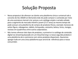 Solução	
  Proposta	
  
•  Nossa	
  proposta	
  é	
  de	
  oferecer	
  ao	
  cliente	
  uma	
  plataforma	
  única	
  e	
  universal	
  sob	
  o	
  
conceito	
  de	
  ALL	
  OD(All	
  on	
  Demand)	
  onde	
  ele	
  pode	
  comprar	
  o	
  conteúdo	
  por	
  meio	
  
de	
  uma	
  assinatura	
  mensal	
  e	
  ter	
  acesso	
  a	
  um	
  catálogo	
  amplo	
  e	
  variado	
  voltado	
  
para	
  o	
  segmento	
  de	
  mercado	
  infan>l	
  e	
  jovem	
  (2-­‐17	
  anos)	
  ao	
  mesmo	
  tempo	
  ele	
  
pode	
  acessar	
  uma	
  plataforma	
  de	
  compra	
  de	
  produtos	
  isicos;	
  exemplo:	
  bonecos	
  de	
  
ac>on	
  ﬁgure,	
  videogames,	
  tablets,	
  brinquedos,	
  vestuário,	
  beleza,	
  livros,	
  mangas,	
  
revistas	
  em	
  quadrinhos	
  entre	
  outros	
  subprodutos.	
  	
  
•  Nós	
  iremos	
  oferecer	
  dois	
  >pos	
  de	
  produtos,	
  o	
  primeiro	
  é	
  o	
  catálogo	
  de	
  conteúdo	
  
digital	
  via	
  streaming	
  baseado	
  em	
  um	
  Cloud	
  Serving	
  e	
  o	
  nosso	
  segundo	
  produto	
  é	
  
uma	
  plataforma	
  de	
  e-­‐commerce	
  com	
  vários	
  produtos	
  disponíveis.	
  Queremos	
  
agregar	
  tudo	
  em	
  uma	
  única	
  plataforma	
  que	
  servirá	
  de	
  	
  referência	
  para	
  o	
  nosso	
  
consumidor.	
  	
  
 