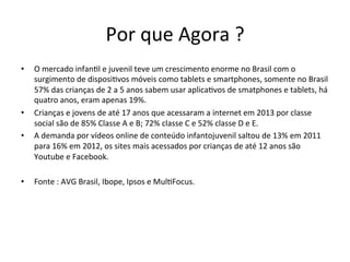 Por	
  que	
  Agora	
  ?	
  	
  
•  O	
  mercado	
  infan>l	
  e	
  juvenil	
  teve	
  um	
  crescimento	
  enorme	
  no	
  Brasil	
  com	
  o	
  
surgimento	
  de	
  disposi>vos	
  móveis	
  como	
  tablets	
  e	
  smartphones,	
  somente	
  no	
  Brasil	
  
57%	
  das	
  crianças	
  de	
  2	
  a	
  5	
  anos	
  sabem	
  usar	
  aplica>vos	
  de	
  smatphones	
  e	
  tablets,	
  há	
  
quatro	
  anos,	
  eram	
  apenas	
  19%.	
  
•  Crianças	
  e	
  jovens	
  de	
  até	
  17	
  anos	
  que	
  acessaram	
  a	
  internet	
  em	
  2013	
  por	
  classe	
  
social	
  são	
  de	
  85%	
  Classe	
  A	
  e	
  B;	
  72%	
  classe	
  C	
  e	
  52%	
  classe	
  D	
  e	
  E.	
  
•  A	
  demanda	
  por	
  vídeos	
  online	
  de	
  conteúdo	
  infantojuvenil	
  saltou	
  de	
  13%	
  em	
  2011	
  
para	
  16%	
  em	
  2012,	
  os	
  sites	
  mais	
  acessados	
  por	
  crianças	
  de	
  até	
  12	
  anos	
  são	
  
Youtube	
  e	
  Facebook.	
  
•  Fonte	
  :	
  AVG	
  Brasil,	
  Ibope,	
  Ipsos	
  e	
  Mul>Focus.	
  
 