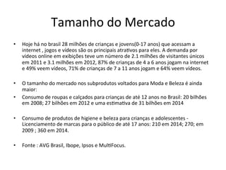 Tamanho	
  do	
  Mercado	
   	
  	
  
•  Hoje	
  há	
  no	
  brasil	
  28	
  milhões	
  de	
  crianças	
  e	
  jovens(0-­‐17	
  anos)	
  que	
  acessam	
  a	
  
internet	
  ,	
  jogos	
  e	
  vídeos	
  são	
  os	
  principais	
  atra>vos	
  para	
  eles.	
  A	
  demanda	
  por	
  
vídeos	
  online	
  em	
  exibições	
  teve	
  um	
  número	
  de	
  2.1	
  milhões	
  de	
  visitantes	
  únicos	
  
em	
  2011	
  e	
  3.1	
  milhões	
  em	
  2012,	
  87%	
  de	
  crianças	
  de	
  4	
  a	
  6	
  anos	
  jogam	
  na	
  internet	
  
e	
  49%	
  veem	
  vídeos,	
  71%	
  de	
  crianças	
  de	
  7	
  a	
  11	
  anos	
  jogam	
  e	
  64%	
  veem	
  vídeos.	
  
•  O	
  tamanho	
  do	
  mercado	
  nos	
  subprodutos	
  voltados	
  para	
  Moda	
  e	
  Beleza	
  é	
  ainda	
  
maior:	
  	
  
•  Consumo	
  de	
  roupas	
  e	
  calçados	
  para	
  crianças	
  de	
  até	
  12	
  anos	
  no	
  Brasil:	
  20	
  bilhões	
  
em	
  2008;	
  27	
  bilhões	
  em	
  2012	
  e	
  uma	
  es>ma>va	
  de	
  31	
  bilhões	
  em	
  2014	
  
•  Consumo	
  de	
  produtos	
  de	
  higiene	
  e	
  beleza	
  para	
  crianças	
  e	
  adolescentes	
  -­‐	
  
Licenciamento	
  de	
  marcas	
  para	
  o	
  público	
  de	
  até	
  17	
  anos:	
  210	
  em	
  2014;	
  270;	
  em	
  
2009	
  ;	
  360	
  em	
  2014.	
  
•  Fonte	
  :	
  AVG	
  Brasil,	
  Ibope,	
  Ipsos	
  e	
  Mul>Focus.	
  
 