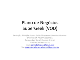 Plano	
  de	
  Negócios	
  
SuperGeek	
  (VOD)	
   	
   	
   	
   	
   	
  	
  
Descrição:	
  Mul>plataforma	
  de	
  Mul>conteúdo	
  de	
  entretenimento.	
  	
  
Empresa:	
  CK	
  PRODUCOES	
  LTDA.	
  
Responsável	
  Social:	
  Conrado	
  Krainer	
  
Contato:	
  11	
  960376733	
  
Email:	
  conrado.krainer@gmail.com	
  
Site:	
  www.ckproducoes.wix.com/ckproducoes	
  	
  
 