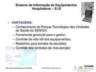 Sistema de Informação de Equipamentos  Hospitalares – S.I.E VANTAGENS: Conhecimento do Parque Tecnológico das Unidades de Saúde da SES/GO; Ferramenta gerencial para o gestor; Controle da vida útil dos equipamentos; Relatórios para tomada de decisões; Controle dos contratos de manutenção; 