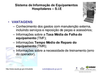 Sistema de Informação de Equipamentos  Hospitalares – S.I.E VANTAGENS: Conhecimento dos gastos com manutenção externa, incluindo serviços e reposição de peças e acessórios; Informações sobre a  Taxa Média de Falha do equipamento  (TMF); Informações  Tempo Médio de Reparo do equipamento  (TMR); Informações sobre a necessidade de treinamento (erro do operador). 