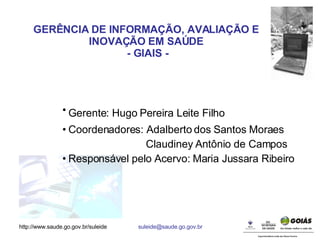 Gerente: Hugo Pereira Leite Filho   Coordenadores: Adalberto dos Santos Moraes  Claudiney Antônio de Campos Responsável pelo Acervo: Maria Jussara Ribeiro GERÊNCIA DE INFORMAÇÃO, AVALIAÇÃO E INOVAÇÃO EM SAÚDE - GIAIS - 