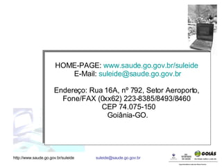 HOME-PAGE:  www. saude .go.gov. br/suleide   E-Mail:  [email_address] Endereço: Rua 16A, nº 792, Setor Aeroporto,  Fone/FAX (0xx62) 223-8385/8493/8460  CEP 74.075-150 Goiânia-GO. 