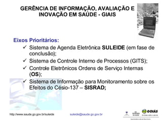 GERÊNCIA DE INFORMAÇÃO, AVALIAÇÃO E INOVAÇÃO EM SAÚDE - GIAIS Eixos Prioritários: Sistema de Agenda Eletrônica  SULEIDE  (em fase de conclusão); Sistema de Controle Interno de Processos (GITS); Controle Eletrônicos Ordens de Serviço Internas ( OS ); Sistema de Informação para Monitoramento sobre os Efeitos do Césio-137 –  SISRAD; 