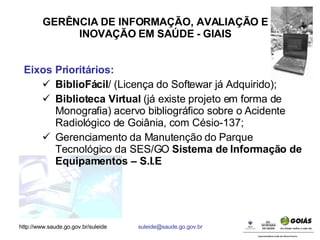 GERÊNCIA DE INFORMAÇÃO, AVALIAÇÃO E INOVAÇÃO EM SAÚDE - GIAIS Eixos Prioritários: BiblioFácil / (Licença do Softewar já Adquirido);  Biblioteca Virtual  (já existe projeto em forma de Monografia) acervo bibliográfico sobre o Acidente Radiológico de Goiânia, com Césio-137; Gerenciamento da Manutenção do Parque Tecnológico da SES/GO  Sistema de Informação de Equipamentos – S.I.E 