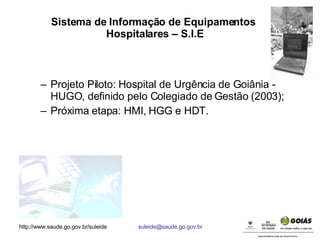 Sistema de Informação de Equipamentos  Hospitalares – S.I.E Projeto Piloto: Hospital de Urgência de Goiânia - HUGO, definido pelo Colegiado de Gestão (2003); Próxima etapa: HMI, HGG e HDT. 