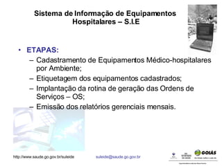 Sistema de Informação de Equipamentos  Hospitalares – S.I.E ETAPAS: Cadastramento de Equipamentos Médico-hospitalares por Ambiente; Etiquetagem dos equipamentos cadastrados; Implantação da rotina de geração das Ordens de Serviços – OS; Emissão dos relatórios gerenciais mensais. 