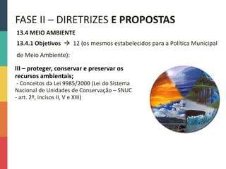 13.4 MEIO AMBIENTE
13.4.1 Objetivos  12 (os mesmos estabelecidos para a Política Municipal
de Meio Ambiente):
FASE II – DIRETRIZES E PROPOSTAS
III – proteger, conservar e preservar os
recursos ambientais;
- Conceitos da Lei 9985/2000 (Lei do Sistema
Nacional de Unidades de Conservação – SNUC
- art. 2º, incisos II, V e XIII)
 