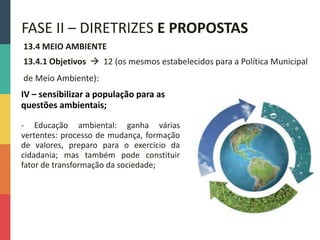 13.4 MEIO AMBIENTE
13.4.1 Objetivos  12 (os mesmos estabelecidos para a Política Municipal
de Meio Ambiente):
FASE II – DIRETRIZES E PROPOSTAS
IV – sensibilizar a população para as
questões ambientais;
- Educação ambiental: ganha várias
vertentes: processo de mudança, formação
de valores, preparo para o exercício da
cidadania; mas também pode constituir
fator de transformação da sociedade;
 