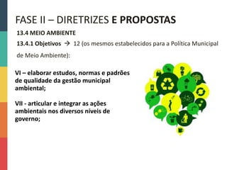 13.4 MEIO AMBIENTE
13.4.1 Objetivos  12 (os mesmos estabelecidos para a Política Municipal
de Meio Ambiente):
FASE II – DIRETRIZES E PROPOSTAS
VI – elaborar estudos, normas e padrões
de qualidade da gestão municipal
ambiental;
VII - articular e integrar as ações
ambientais nos diversos níveis de
governo;
 