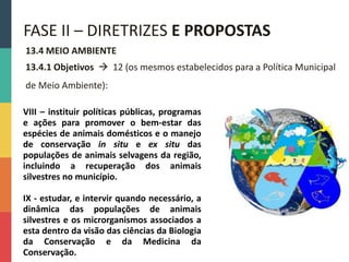 13.4 MEIO AMBIENTE
13.4.1 Objetivos  12 (os mesmos estabelecidos para a Política Municipal
de Meio Ambiente):
FASE II – DIRETRIZES E PROPOSTAS
VIII – instituir políticas públicas, programas
e ações para promover o bem-estar das
espécies de animais domésticos e o manejo
de conservação in situ e ex situ das
populações de animais selvagens da região,
incluindo a recuperação dos animais
silvestres no município.
IX - estudar, e intervir quando necessário, a
dinâmica das populações de animais
silvestres e os microrganismos associados a
esta dentro da visão das ciências da Biologia
da Conservação e da Medicina da
Conservação.
 