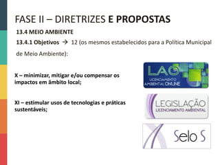 13.4 MEIO AMBIENTE
13.4.1 Objetivos  12 (os mesmos estabelecidos para a Política Municipal
de Meio Ambiente):
FASE II – DIRETRIZES E PROPOSTAS
X – minimizar, mitigar e/ou compensar os
impactos em âmbito local;
XI – estimular usos de tecnologias e práticas
sustentáveis;
 