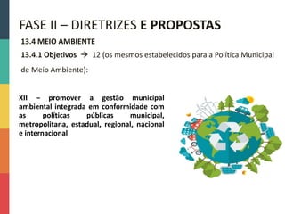 13.4 MEIO AMBIENTE
13.4.1 Objetivos  12 (os mesmos estabelecidos para a Política Municipal
de Meio Ambiente):
FASE II – DIRETRIZES E PROPOSTAS
XII – promover a gestão municipal
ambiental integrada em conformidade com
as políticas públicas municipal,
metropolitana, estadual, regional, nacional
e internacional
 