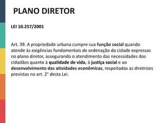 LEI 10.257/2001
Art. 39. A propriedade urbana cumpre sua função social quando
atende às exigências fundamentais de ordenação da cidade expressas
no plano diretor, assegurando o atendimento das necessidades dos
cidadãos quanto à qualidade de vida, à justiça social e ao
desenvolvimento das atividades econômicas, respeitadas as diretrizes
previstas no art. 2° desta Lei.
PLANO DIRETOR
 