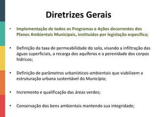 Diretrizes Gerais
• Implementação de todos os Programas e Ações decorrentes dos
Planos Ambientais Municipais, instituídos por legislação específica;
• Definição da taxa de permeabilidade do solo, visando a infiltração das
águas superficiais, a recarga dos aquíferos e a perenidade dos corpos
hídricos;
• Definição de parâmetros urbanísticos-ambientais que viabilizem a
estruturação urbana sustentável do Município;
• Incremento e qualificação das áreas verdes;
• Conservação dos bens ambientais mantendo sua integridade;
 