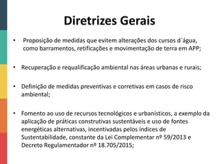Diretrizes Gerais
• Proposição de medidas que evitem alterações dos cursos d´água,
como barramentos, retificações e movimentação de terra em APP;
• Recuperação e requalificação ambiental nas áreas urbanas e rurais;
• Definição de medidas preventivas e corretivas em casos de risco
ambiental;
• Fomento ao uso de recursos tecnológicos e urbanísticos, a exemplo da
aplicação de práticas construtivas sustentáveis e uso de fontes
energéticas alternativas, incentivadas pelos índices de
Sustentabilidade, constante da Lei Complementar nº 59/2013 e
Decreto Regulamentador nº 18.705/2015;
 