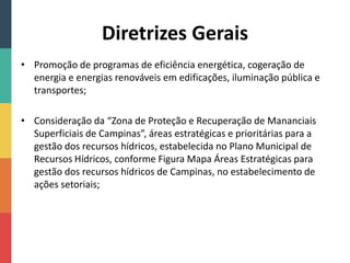 Diretrizes Gerais
• Promoção de programas de eficiência energética, cogeração de
energia e energias renováveis em edificações, iluminação pública e
transportes;
• Consideração da “Zona de Proteção e Recuperação de Mananciais
Superficiais de Campinas”, áreas estratégicas e prioritárias para a
gestão dos recursos hídricos, estabelecida no Plano Municipal de
Recursos Hídricos, conforme Figura Mapa Áreas Estratégicas para
gestão dos recursos hídricos de Campinas, no estabelecimento de
ações setoriais;
 
