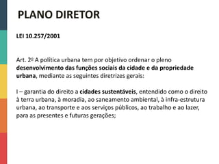 LEI 10.257/2001
Art. 2o A política urbana tem por objetivo ordenar o pleno
desenvolvimento das funções sociais da cidade e da propriedade
urbana, mediante as seguintes diretrizes gerais:
I – garantia do direito a cidades sustentáveis, entendido como o direito
à terra urbana, à moradia, ao saneamento ambiental, à infra-estrutura
urbana, ao transporte e aos serviços públicos, ao trabalho e ao lazer,
para as presentes e futuras gerações;
PLANO DIRETOR
 