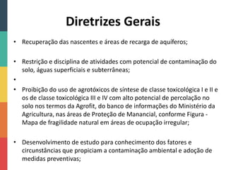 Diretrizes Gerais
• Recuperação das nascentes e áreas de recarga de aquíferos;
• Restrição e disciplina de atividades com potencial de contaminação do
solo, águas superficiais e subterrâneas;
•
• Proibição do uso de agrotóxicos de síntese de classe toxicológica I e II e
os de classe toxicológica III e IV com alto potencial de percolação no
solo nos termos da Agrofit, do banco de informações do Ministério da
Agricultura, nas áreas de Proteção de Manancial, conforme Figura -
Mapa de fragilidade natural em áreas de ocupação irregular;
• Desenvolvimento de estudo para conhecimento dos fatores e
circunstâncias que propiciam a contaminação ambiental e adoção de
medidas preventivas;
 