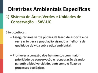 Diretrizes Ambientais Específicas
1) Sistema de Áreas Verdes e Unidades de
Conservação – SAV-UC
São objetivos:
− Assegurar área verde pública de lazer, de esporte e de
recreação para a população visando a melhoria da
qualidade de vida sob a ótica ambiental;
− Promover a conexão dos fragmentos com maior
prioridade de conservação e recuperação visando
garantir a biodiversidade, bem como o fluxo de
processos ecológicos.
 