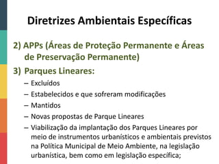 Diretrizes Ambientais Específicas
2) APPs (Áreas de Proteção Permanente e Áreas
de Preservação Permanente)
3) Parques Lineares:
– Excluídos
– Estabelecidos e que sofreram modificações
– Mantidos
– Novas propostas de Parque Lineares
– Viabilização da implantação dos Parques Lineares por
meio de instrumentos urbanísticos e ambientais previstos
na Política Municipal de Meio Ambiente, na legislação
urbanística, bem como em legislação específica;
 