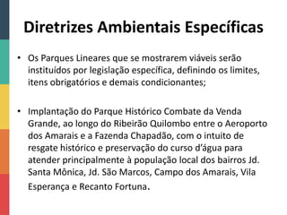 Diretrizes Ambientais Específicas
• Os Parques Lineares que se mostrarem viáveis serão
instituídos por legislação específica, definindo os limites,
itens obrigatórios e demais condicionantes;
• Implantação do Parque Histórico Combate da Venda
Grande, ao longo do Ribeirão Quilombo entre o Aeroporto
dos Amarais e a Fazenda Chapadão, com o intuito de
resgate histórico e preservação do curso d’água para
atender principalmente à população local dos bairros Jd.
Santa Mônica, Jd. São Marcos, Campo dos Amarais, Vila
Esperança e Recanto Fortuna.
 
