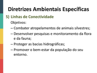 Diretrizes Ambientais Específicas
5) Linhas de Conectividade
Objetivos:
– Combater atropelamentos de animais silvestres;
– Desenvolver pesquisas e monitoramento da flora
e da fauna;
– Proteger as bacias hidrográficas;
– Promover o bem-estar da população do seu
entorno.
 