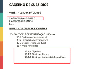 13 POLÍTICAS DE ESTRUTURAÇÃO URBANA
13.1 Ordenamento territorial
13.2 Integração Metropolitana
13.3 Desenvolvimento Rural
13.4 Meio Ambiente
13.4.1 Objetivos
13.4.2 Diretrizes Gerais
13.4.3 Diretrizes Ambientais Específicas
PARTE I – LEITURA DA CIDADE
2. ASPECTOS AMBIENTAIS
3. ASPECTOS URBANOS
4......
PARTE II – DIRETRIZES E PROPOSTAS
CADERNO DE SUBSÍDIOS
 