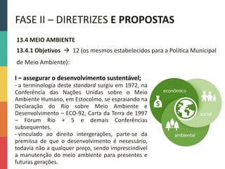 13.4 MEIO AMBIENTE
13.4.1 Objetivos  12 (os mesmos estabelecidos para a Política Municipal
de Meio Ambiente):
FASE II – DIRETRIZES E PROPOSTAS
I – assegurar o desenvolvimento sustentável;
- a terminologia deste standard surgiu em 1972, na
Conferência das Nações Unidas sobre o Meio
Ambiente Humano, em Estocolmo, se espraiando na
Declaração do Rio sobre Meio Ambiente e
Desenvolvimento – ECO-92, Carta da Terra de 1997
– Fórum Rio + 5 e demais Conferências
subsequentes.
- vinculado ao direito intergerações, parte-se da
premissa de que o desenvolvimento é necessário,
todavia não a qualquer preço, sendo imprescindível
a manutenção do meio ambiente para presentes e
futuras gerações.
 