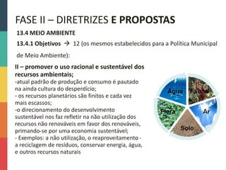 13.4 MEIO AMBIENTE
13.4.1 Objetivos  12 (os mesmos estabelecidos para a Política Municipal
de Meio Ambiente):
FASE II – DIRETRIZES E PROPOSTAS
II – promover o uso racional e sustentável dos
recursos ambientais;
-atual padrão de produção e consumo é pautado
na ainda cultura do desperdício;
- os recursos planetários são finitos e cada vez
mais escassos;
-o direcionamento do desenvolvimento
sustentável nos faz refletir na não utilização dos
recursos não renováveis em favor dos renováveis,
primando-se por uma economia sustentável;
- Exemplos: a não utilização, o reaproveitamento e
a reciclagem de resíduos, conservar energia, água,
e outros recursos naturais
 
